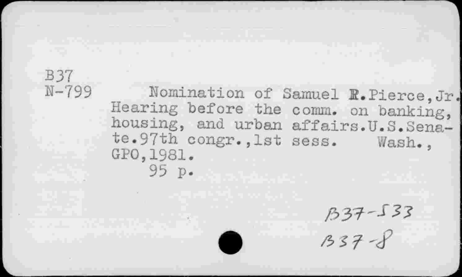 ﻿B37
N-799 Nomination of Samuel B.Pierce,Jr Hearing before the comm, on banking, housing, and urban affairs.U.S.Senate.97th congr.,1st sess. Wash., GPO,1981.
95 p.
